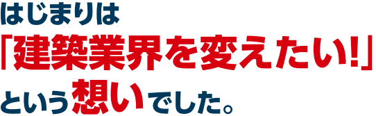 はじまりは「建築業界を変えたい!」という想いでした。